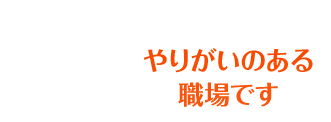 やりがいのある職場です