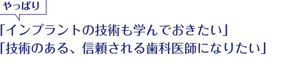 やっぱり「インプラントの技術も学んでおきたい」「技術のある、信頼される歯科医師になりたい」