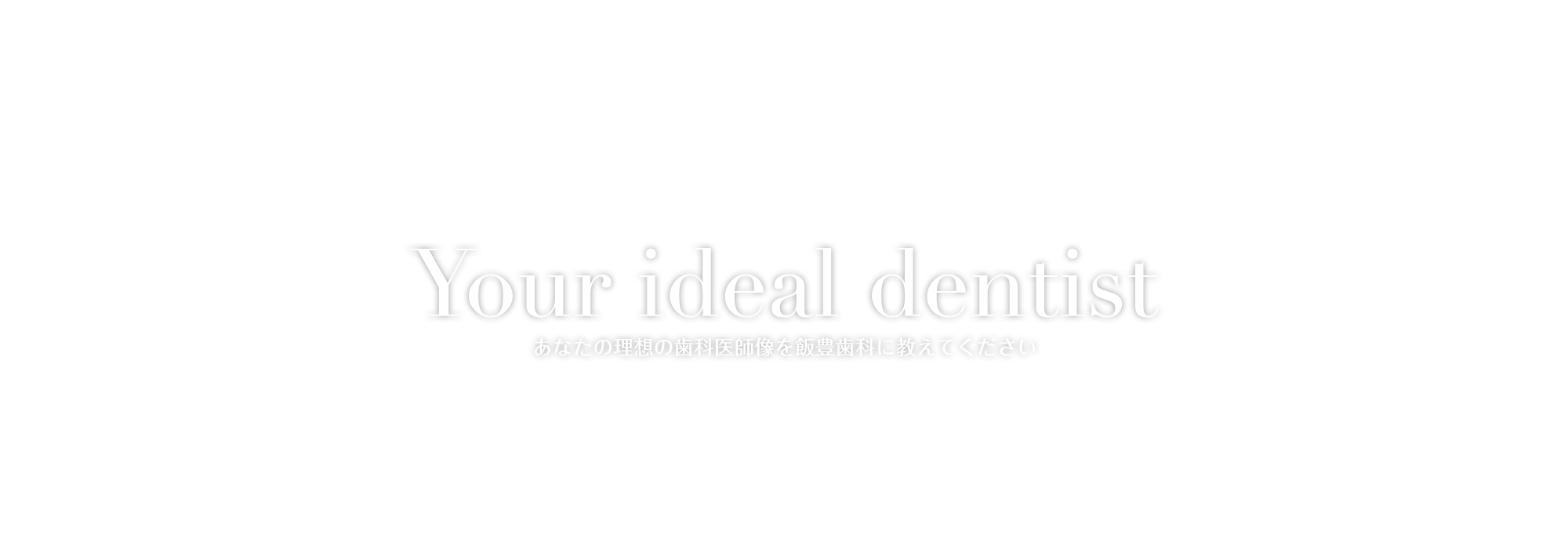 Your ideal dentist あなたの理想の歯科医師像を飯豊歯科に教えてください