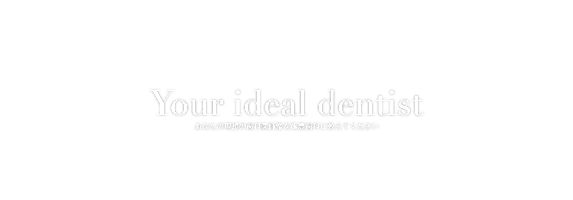 Your ideal dentist あなたの理想の歯科医師像を飯豊歯科に教えてください